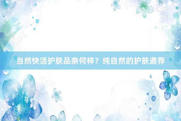当然快活护肤品奈何样？纯自然的护肤遴荐