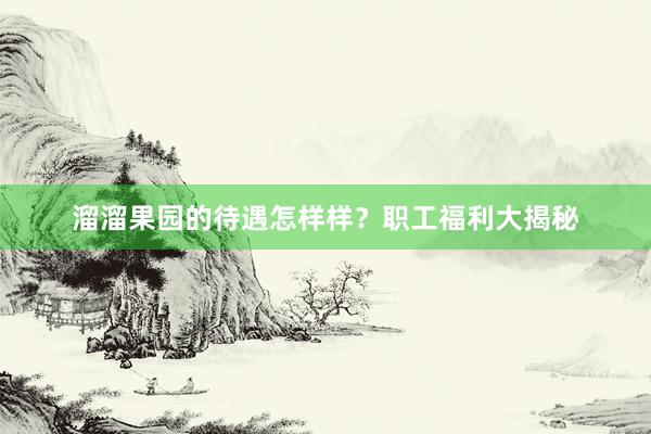 溜溜果园的待遇怎样样？职工福利大揭秘