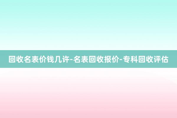 回收名表价钱几许-名表回收报价-专科回收评估
